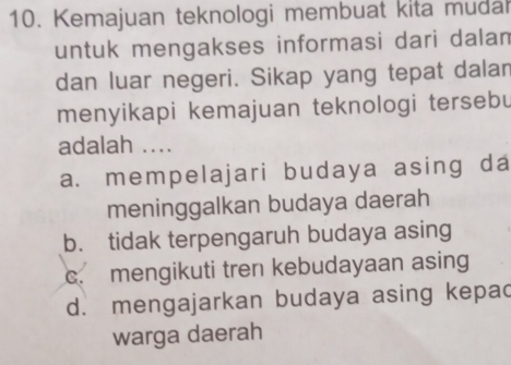 Kemajuan teknologi membuat kita mudal
untuk mengakses informasi dari dalam
dan luar negeri. Sikap yang tepat dalan
menyikapi kemajuan teknologi tersebu
adalah ....
a. mempelajari budaya asing da
meninggalkan budaya daerah
b. tidak terpengaruh budaya asing
c. mengikuti tren kebudayaan asing
d. mengajarkan budaya asing kepac
warga daerah