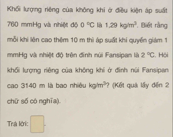 Khối lượng riêng của không khí ở điều kiện áp suất
760 mmHg và nhiệt độ 0°C là 1,29kg/m^3. Biết rằng 
mỗi khi lên cao thêm 10 m thì áp suất khí quyển giảm 1
mmHg và nhiệt độ trên đỉnh núi Fansipan là 2°C. Hỏi 
khối lượng riêng của không khí ở đỉnh núi Fansipan 
cao 3140 m là bao nhiêu kg/m^3 ? (Kết quả lấy đến 2 
chữ số có nghĩa). 
Trả lời: □ .