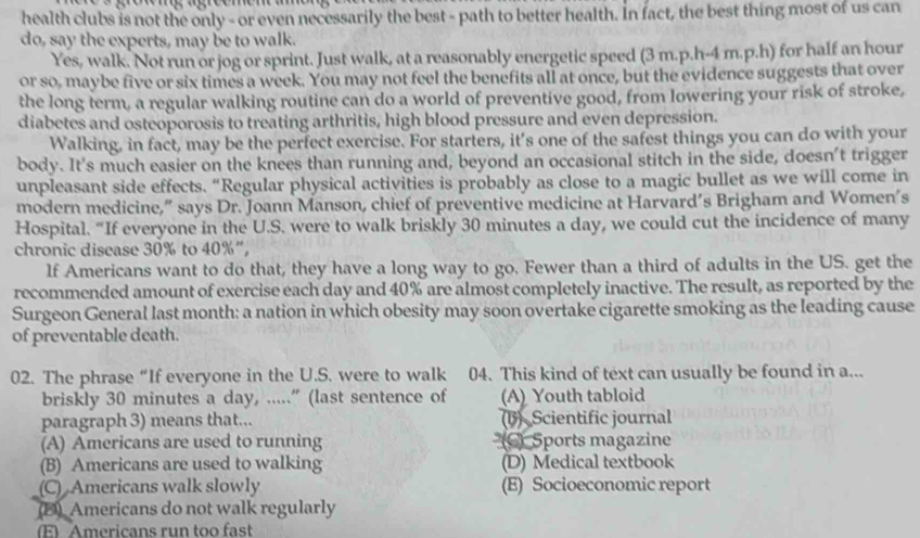 health clubs is not the only - or even necessarily the best - path to better health. In fact, the best thing most of us can
do, say the experts, may be to walk.
Yes, walk. Not run or jog or sprint. Just walk, at a reasonably energetic speed (3 m.p.h-4 m.p.h) for half an hour
or so, maybe five or six times a week. You may not feel the benefits all at once, but the evidence suggests that over
the long term, a regular walking routine can do a world of preventive good, from lowering your risk of stroke,
diabetes and osteoporosis to treating arthritis, high blood pressure and even depression.
Walking, in fact, may be the perfect exercise. For starters, it's one of the safest things you can do with your
body. It's much easier on the knees than running and, beyond an occasional stitch in the side, doesn't trigger
unpleasant side effects. “Regular physical activities is probably as close to a magic bullet as we will come in
modern medicine,” says Dr. Joann Manson, chief of preventive medicine at Harvard’s Brigham and Women's
Hospital. “If everyone in the U.S. were to walk briskly 30 minutes a day, we could cut the incidence of many
chronic disease 30% to 40% ”,
lf Americans want to do that, they have a long way to go. Fewer than a third of adults in the US. get the
recommended amount of exercise each day and 40% are almost completely inactive. The result, as reported by the
Surgeon General last month: a nation in which obesity may soon overtake cigarette smoking as the leading cause
of preventable death.
02. The phrase “If everyone in the U.S. were to walk 04. This kind of text can usually be found in a...
briskly 30 minutes a day, .....” (last sentence of (A) Youth tabloid
paragraph 3) means that... (B) Scientific journal
(A) Americans are used to running (C) Sports magazine
(B) Americans are used to walking (D) Medical textbook
(C) Americans walk slowly (E) Socioeconomic report
(D) Americans do not walk regularly
(E) Americans run too fast