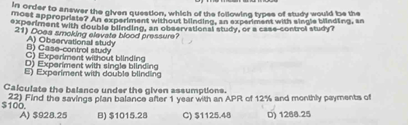 in order to answer the given question, which of the following types of study would be the
most appropriate? An experiment without blinding, an experiment with single blinding, an
experiment with double blinding, an observational study, or a case-control study?
21) Does smoking elevate blood pressure?
A) Observational study
B) Case-control study
C) Experiment without blinding
D) Experiment with single blinding
E) Experiment with double blinding
Calculate the balance under the given assumptions.
22) Find the savings plan balance after 1 year with an APR of 12% and monthly payments of
$100.
A) $928.25 B) $1015.28 C) $1125.48 D) 1268.25