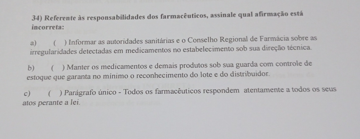 Referente às responsabilidades dos farmacêuticos, assinale qual afirmação está
incorreta:
a) ( ) Informar as autoridades sanitárias e o Conselho Regional de Farmácia sobre as
irregularidades detectadas em medicamentos no estabelecimento sob sua direção técnica.
b) ( ) Manter os medicamentos e demais produtos sob sua guarda com controle de
estoque que garanta no mínimo o reconhecimento do lote e do distribuidor.
c) ) Parágrafo único - Todos os farmacêuticos respondem atentamente a todos os seus
atos perante a lei.