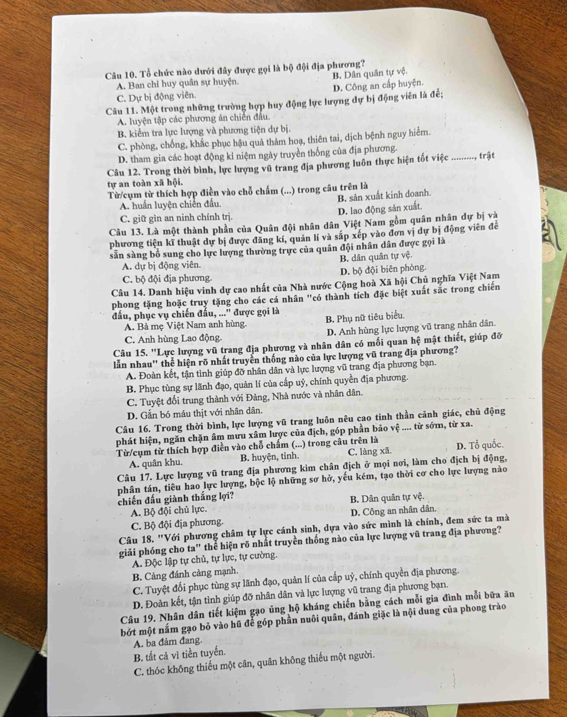 Tổ chức nào dưới đây được gọi là bộ đội địa phương?
B. Dân quân tự vệ.
A. Ban chỉ huy quân sự huyện.
C. Dự bị động viên. D. Công an cấp huyện.
Câu 11. Một trong những trường hợp huy động lực lượng dự bị động viên là đế;
A. luyện tập các phương án chiến đầu.
B. kiểm tra lực lượng và phương tiện dự bị.
C. phòng, chống, khắc phục hậu quả thảm hoạ, thiên tai, dịch bệnh nguy hiểm.
D. tham gia các hoạt động kỉ niệm ngày truyền thống của địa phương.
Câu 12. Trong thời bình, lực lượng vũ trang địa phương luôn thực hiện tốt việc ........., trật
tự an toàn xã hội.
Từ /cụm từ thích hợp điền vào chỗ chấm (...) trong câu trên là
B. sản xuất kinh doanh.
A. huấn luyện chiến đầu.
D. lao động sản xuất.
C. giữ gìn an ninh chính trị.
Câu 13. Là một thành phần của Quân đội nhân dân Việt Nam gồm quân nhân dự bị và
phương tiện kĩ thuật dự bị được đăng kí, quản lí và sắp xếp vào đơn vị dự bị động viên đề
sẵn sàng bổ sung cho lực lượng thường trực của quân đội nhân dân được gọi là
A. dự bị động viên. B. dân quân tự vệ.
C. bộ đội địa phương. D. bộ đội biên phòng.
Câu 14. Danh hiệu vinh dự cao nhất của Nhà nước Cộng hoà Xã hội Chủ nghĩa Việt Nam
phong tặng hoặc truy tặng cho các cá nhân "có thành tích đặc biệt xuất sắc trong chiến
đấu, phục vụ chiến đấu, ...' được gọi là
A. Bà mẹ Việt Nam anh hùng. B. Phụ nữ tiêu biểu.
C. Anh hùng Lao động. D. Anh hùng lực lượng vũ trang nhân dân.
Câu 15. ''Lực lượng vũ trang địa phương và nhân dân có mối quan hệ mật thiết, giúp đỡ
lẫn nhau' thể hiện rõ nhất truyền thống nào của lực lượng vũ trang địa phương?
A. Đoàn kết, tận tình giúp đỡ nhân dân và lực lượng vũ trang địa phương bạn.
B. Phục tùng sự lãnh đạo, quản lí của cấp uỷ, chính quyền địa phương.
C. Tuyệt đối trung thành với Đảng, Nhà nước và nhân dân.
D. Gắn bó máu thịt với nhân dân.
Câu 16. Trong thời bình, lực lượng vũ trang luôn nêu cao tinh thần cảnh giác, chủ động
phát hiện, ngăn chặn âm mưu xâm lược của địch, góp phần bảo vệ .... từ sớm, từ xa.
Từ/cụm từ thích hợp điền vào chỗ chấm (...) trong câu trên là
D. Tổ quốc.
A. quân khu. B. huyện, tinh. C. làng xã.
Câu 17. Lực lượng vũ trang địa phương kìm chân địch ở mọi nơi, làm cho địch bị động,
phân tán, tiêu hao lực lượng, bộc lộ những sơ hở, yếu kém, tạo thời cơ cho lực lượng nào
chiến đấu giành thắng lợi?
A. Bộ đội chủ lực. B. Dân quân tự vệ.
C. Bộ đội địa phương. D. Công an nhân dân.
Câu 18. "Với phương châm tự lực cánh sinh, dựa vào sức mình là chính, đem sức ta mà
giải phóng cho ta" thể hiện rõ nhất truyền thống nào của lực lượng vũ trang địa phương?
A. Độc lập tự chủ, tự lực, tự cường.
B. Càng đánh càng mạnh.
C. Tuyệt đối phục tùng sự lãnh đạo, quản lí của cấp uỷ, chính quyền địa phương.
D. Đoàn kết, tận tình giúp đỡ nhân dân và lực lượng vũ trang địa phương bạn.
Câu 19. Nhân dân tiết kiệm gạo ủng hộ kháng chiến bằng cách mỗi gia đình mỗi bữa ăn
bớt một nắm gạo bỏ vào hũ để góp phần nuôi quân, đánh giặc là nội dung của phong trào
A. ba đảm đang.
B. tất cả vì tiền tuyến.
C. thóc không thiếu một cân, quân không thiếu một người.