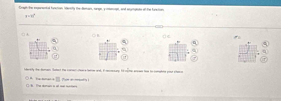 Graph the exponential function. Identify the domain, range, y-intercept, and asymptote of the function.
y=11^x
A
B.
D.
Ay
ldentify the domain. Select the correct choice below and, if necessary, fill in the answer box to complete your choice
A. The domain is □ (Type an inequality )
B. The domain is all real numbers