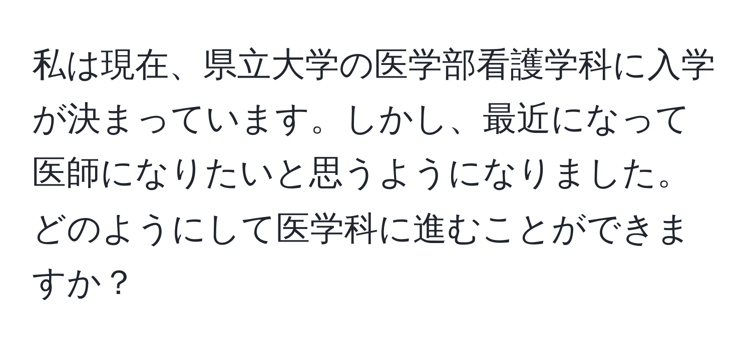 私は現在、県立大学の医学部看護学科に入学が決まっています。しかし、最近になって医師になりたいと思うようになりました。どのようにして医学科に進むことができますか？