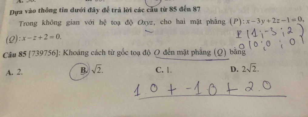 Dựa vào thông tin dưới đây để trả lời các cầu từ 85 đến 87
Trong không gian với hệ toạ độ Oxyz, cho hai mặt phẳng (P): :x-3y+2z-1=0,
(Q):x-z+2=0. 
Câu 85 [739756]: Khoảng cách từ gốc toạ độ Q đến mặt phẳng (Q) bằng
B
A. 2. sqrt(2). C. 1. D. 2sqrt(2).