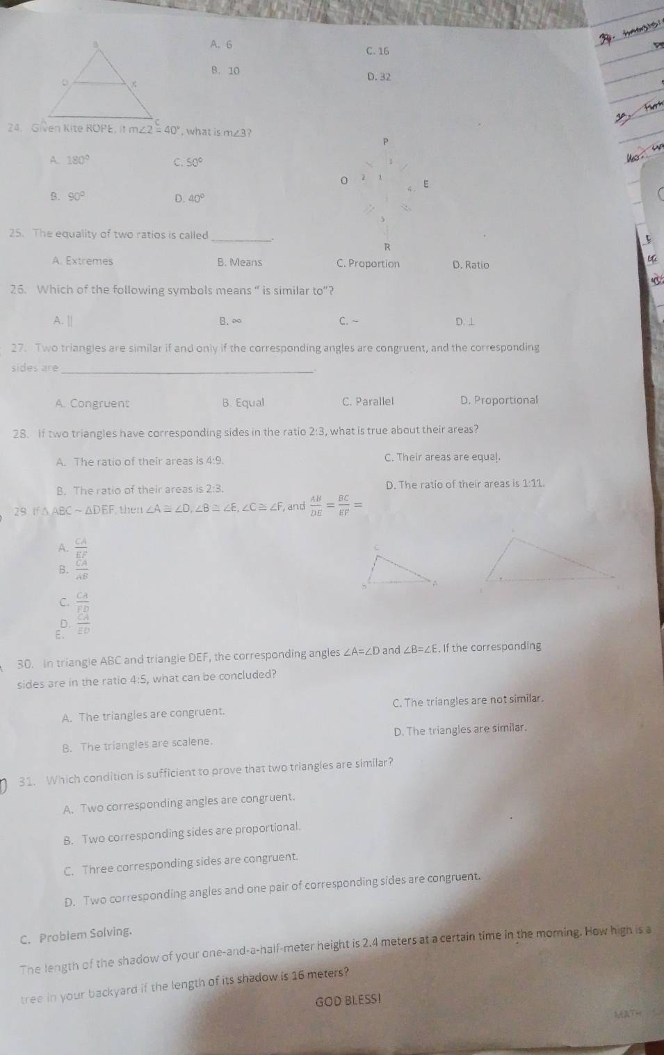 hangis
A. 6 C. 16
B. 10 D. 32
24. Given Kite ROPE, It m∠ 2=40° , what is m∠ 3
P
A. 180°
C. 50°
Us 
0
E
B. 90° D. 40°
25. The equality of two ratios is called _5
R
A. Extremes B. Means C. Proportion D. Ratio
26. Which of the following symbols means “ is similar to”?
A. || B. ∞ C. ~ D. ⊥
27. Two triangles are similar if and only if the corresponding angles are congruent, and the corresponding
sides are_
A. Congruent B. Equal C. Parallel D. Proportional
28. If two triangles have corresponding sides in the ratio 2:3, what is true about their areas?
A. The ratio of their areas is 4:9. C. Their areas are equal.
B. The ratio of their areas is 2:3. D. The ratio of their areas is 1:11.
29. If △ABC~△DEF, then ∠ A≌ ∠ D,∠ B≌ ∠ E,∠ C≌ ∠ F , and  AB/DE = BC/EF =
A.
B. frac beginarrayr CA EEF CA
C.
E. beginarrayr CA ED CA EDendarray
D.
30. In triangle ABC and triangle DEF, the corresponding angles ∠ A=∠ D and ∠ B=∠ E. If the corresponding
sides are in the ratio 4:5, what can be concluded?
A. The triangles are congruent. C. The triangles are not similar.
B. The triangles are scalene. D. The triangles are similar.
31. Which condition is sufficient to prove that two triangles are similar?
A. Two corresponding angles are congruent.
B. Two corresponding sides are proportional.
C. Three corresponding sides are congruent.
D. Two corresponding angles and one pair of corresponding sides are congruent.
C. Problem Solving.
The length of the shadow of your one-and-a-half-meter height is 2.4 meters at a certain time in the morning. How high is a
tree in your backyard if the length of its shadow is 16 meters?
GOD BLESS!
ARTH