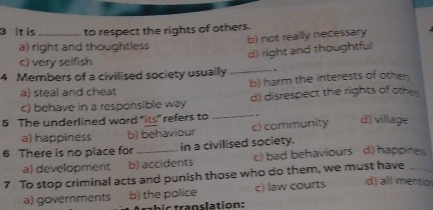 it is _to respect the rights of others.
b) not really necessary
a) right and thoughtless
d) right and thoughtful
c) very selfish
4 Members of a civilised society usually _.
a) steal and cheat b) harm the interests of other
c) behave in a responsible way d) disrespect the rights of oth
5 The underlined word “its” refers to _ . d) village
a) happiness b) behaviour c) community
6 There is no place for _in a civilised society.
a) development b) accidents c) bad behaviours d) happines
7 To stop criminal acts and punish those who do them, we must have_
a) governments b) the police c) law courts d) all mentio
bic translation: