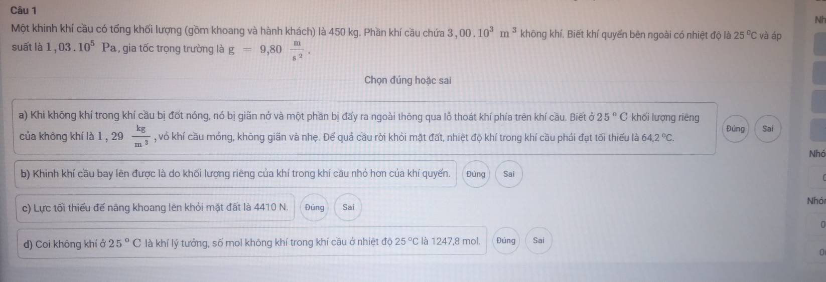 Nh 
Một khinh khí cầu có tổng khối lượng (gồm khoang và hành khách) là 450 kg. Phần khí cầu chứa 3,00.10^3m^3 không khí. Biết khí quyển bên ngoài có nhiệt độ là 25°C và áp 
suất là 1,03.10^5Pa , , gia tốc trọng trường là g=9,80 m/s^2 . 
Chọn đúng hoặc sai 
a) Khi không khí trong khí cầu bị đốt nóng, nó bị giãn nở và một phần bị đấy ra ngoài thông qua lỗ thoát khí phía trên khí cầu. Biết ở 25°C khối lượng riēng 
Đúng Sai 
của không khí là 1 , 29  kg/m^3  , vỏ khí cầu mỏng, không giãn và nhẹ. Đế quả cầu rời khỏi mặt đất, nhiệt độ khí trong khí cầu phải đạt tối thiếu là 64,2°C. 
Nhó 
b) Khinh khí cầu bay lên được là do khối lượng riêng của khí trong khí cầu nhỏ hơn của khí quyến. Đúng Sai 
c) Lực tối thiểu để nâng khoang lên khỏi mặt đất là 4410 N. Đúng Sai 
Nhói 
d) Coi không khí ở 25°C là khí lý tưởng, số mol không khí trong khí cầu ở nhiệt độ 25°C là 1247, 8 mol. Đúng Sai 
0