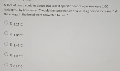 A slice of bread contains about 100 kcal. If specific heat of a person were 1.00
kcal/kg·°C , by how man°C would the temperature of a 70.0-kg person increase if all
the energy in the bread were converted to heat?
1) 2.25°C
2) 1.86°C
3) 1.43°C
4) 1.00°C
5) 0.84°C