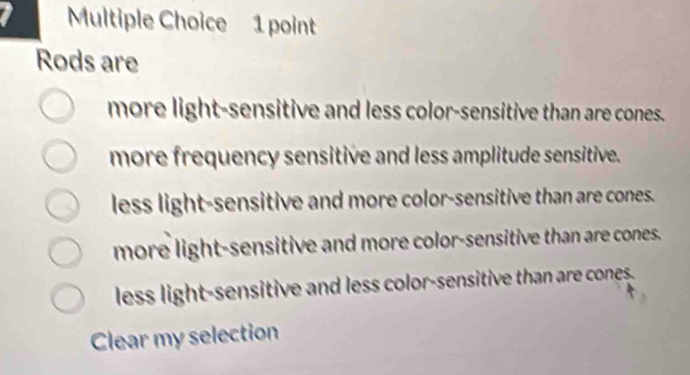 Rods are
more light-sensitive and less color-sensitive than are cones.
more frequency sensitive and less amplitude sensitive.
less light-sensitive and more color-sensitive than are cones.
more light-sensitive and more color-sensitive than are cones.
less light-sensitive and less color-sensitive than are cones.
Clear my selection