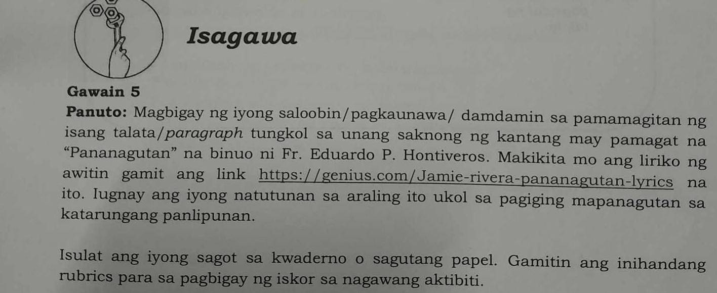 a 
Isagawa 
Gawain 5 
Panuto: Magbigay ng iyong saloobin/pagkaunawa/ damdamin sa pamamagitan ng 
isang talata/parɑgraph tungkol sa unang saknong ng kantang may pamagat na 
“Pananagutan” na binuo ni Fr. Eduardo P. Hontiveros. Makikita mo ang liriko ng 
awitin gamit ang link https://genius.com/Jamie-rivera-pananagutan-lyrics na 
ito. Iugnay ang iyong natutunan sa araling ito ukol sa pagiging mapanagutan sa 
katarungang panlipunan. 
Isulat ang iyong sagot sa kwaderno o sagutang papel. Gamitin ang inihandang 
rubrics para sa pagbigay ng iskor sa nagawang aktibiti.