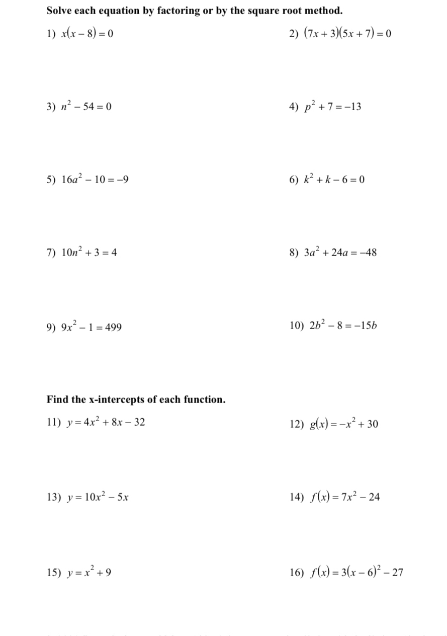 Solve each equation by factoring or by the square root method. 
1) x(x-8)=0 2) (7x+3)(5x+7)=0
3) n^2-54=0 4) p^2+7=-13
5) 16a^2-10=-9 6) k^2+k-6=0
7) 10n^2+3=4 8) 3a^2+24a=-48
9) 9x^2-1=499 10) 2b^2-8=-15b
Find the x-intercepts of each function. 
11) y=4x^2+8x-32 12) g(x)=-x^2+30
13) y=10x^2-5x 14) f(x)=7x^2-24
15) y=x^2+9 16) f(x)=3(x-6)^2-27