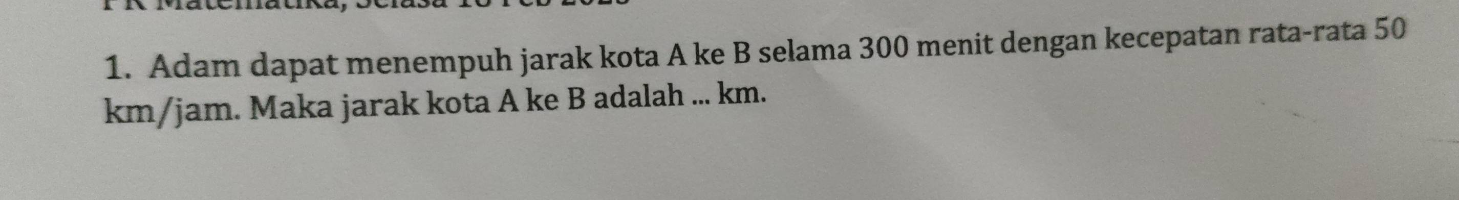 Adam dapat menempuh jarak kota A ke B selama 300 menit dengan kecepatan rata-rata 50
km/jam. Maka jarak kota A ke B adalah ... km.