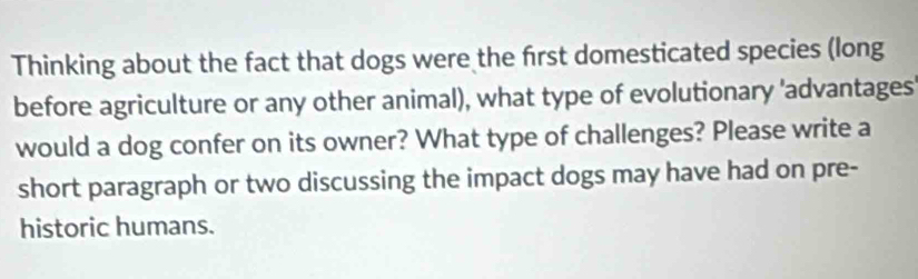 Thinking about the fact that dogs were the first domesticated species (long 
before agriculture or any other animal), what type of evolutionary 'advantages 
would a dog confer on its owner? What type of challenges? Please write a 
short paragraph or two discussing the impact dogs may have had on pre- 
historic humans.