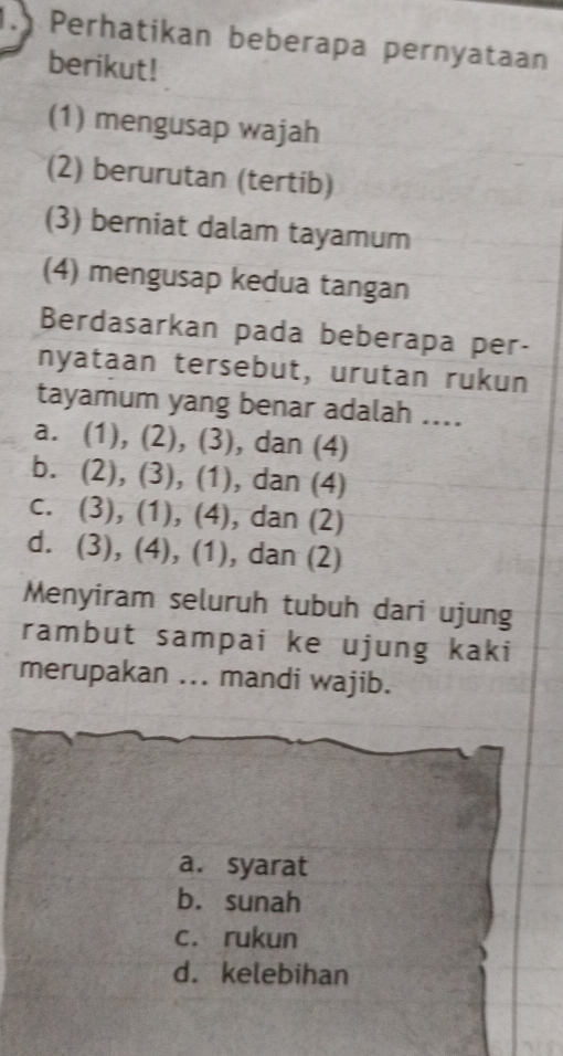 Perhatikan beberapa pernyataan
berikut!
(1) mengusap wajah
(2) berurutan (tertib)
(3) berniat dalam tayamum
(4) mengusap kedua tangan
Berdasarkan pada beberapa per-
nyataan tersebut, urutan rukun
tayamum yang benar adalah ....
a. (1), (2), (3), dan (4)
b. (2), (3), (1), dan (4)
c. (3), (1), (4), dan (2)
d. (3), (4), (1), dan (2)
Menyiram seluruh tubuh dari ujung
rambut sampai ke ujung kaki
merupakan ... mandi wajib.
a. syarat
b. sunah
c. rukun
d. kelebihan