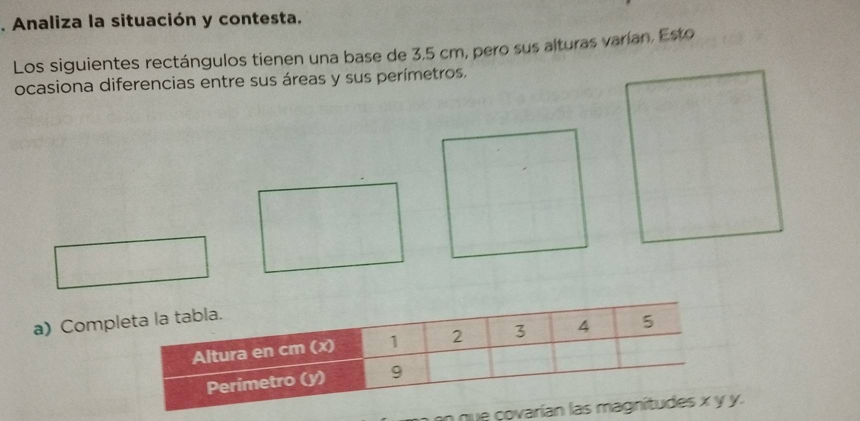 Analiza la situación y contesta. 
Los siguientes rectángulos tienen una base de 3,5 cm, pero sus alturas varían, Esto 
ocasiona diferencias entre sus áreas y sus perímetros. 
a) Comp 
n q.