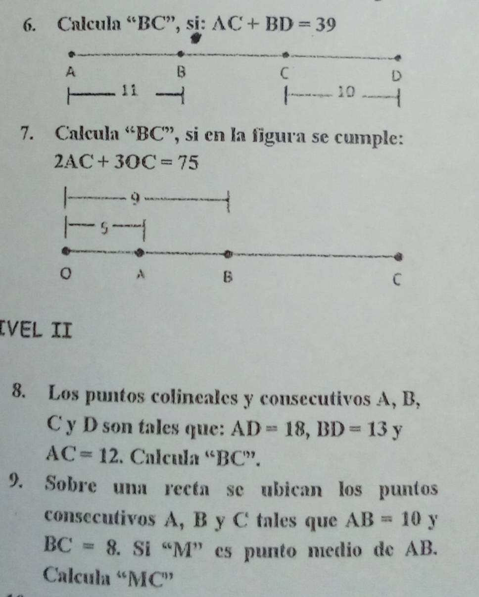 Calcula “ BC ”, si: AC+BD=39
A 
B 
C 
D
11
4 10
7. Calcula “ BC ”, si en la figura se cumple:
2AC+3OC=75
9 
5 
0 
A 
B 
C 
Ivel II 
8. Los puntos colineales y consecutivos A, B,
C y D son tales que: AD=18, BD=13y
AC=12. Calcula “ BC ”. 
9. Sobre una recta se ubican los puntos 
consecutivos A, B y C tales que AB=10y
BC=8 F. Si “ M ” es punto medio de AB. 
Calcula “ MC ”