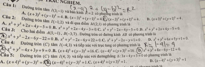 Trác nghiệm.
Câu 1: Đường tròn tâm I(3;-1) và bán kính R=2
A.
Câu 2: Đường tròn tâm (x+3)^2+(y-1)^2=4.B.(x-3)^2+(y-1)^2=4 có phường trình là
C (x-3)^2+(y+1)^2=4. D. (x+3)^2+(y+1)^2=4.
A. x^2+y^2+2x-4y-5=0.1 I(-1;2) và đi qua điểm M(2;1) có phương trình là.x^2+y^2+2x-4y-3=0 .C. x^2+y^2-2x-4y-5=0.D x^2+y^2+2x+4y-5=0.
Câu 3: Cho hai điểm A(5;-1),B(-3;7). Đường tròn có đường kính AB có phương trình là
A x^2+y^2-2x-6y-22=0 .B. x^2+y^2-2x-6y+22=0. C. x^2+y^2-2x-y+1=0. D. x^2+y^2+6x+5y+1=0.
Câu 4: Đường tròn (C) tâm I(-4;3) và tiếp xúc với trục tung có phương trình là
x^2+y^2-4x+3y+9=0.B. (x+4)^2+(y-3)^2=16.C.(x-4)^2+(y+3)^2=16 D. x^2+y^2+8x-6y-12=0.
Câu 5: Đường tròn (C) tâm I(4;3) và tiếp xúc với đườngthẳng △ :3x-4y+5=0 có phương trình là
A. (x+4)^2+(y-3)^2=1 B (x-4)^2+(y-3)^2=1.C. (x+4)^2+(y+3)^2=1. D. (x-4)^2+(y+3)^2=1
*  trinh là