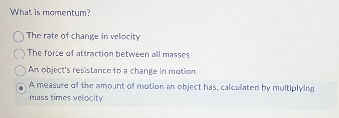 What is momentum?
The rate of change in velocity
The force of attraction between all masses
An object's resistance to a change in motion
A measure of the amount of motion an object has, calculated by multiplying
mass times velocity