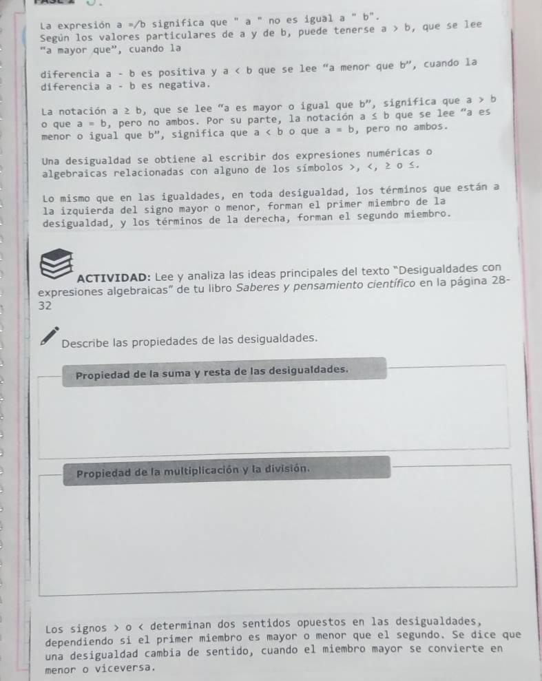 La expresión a =/b significa que " a " no es igual a''b''. 
Según los valores particulares de a y de b, puede tenerse a>b , que se lee 
"a mayor que”, cuando la 
diferencia a-b es positiva y a que se lee “a menor que b'' , cuando la 
diferencia a-b es negativa. 
La notación a ≥ b, que se lee "a es mayor o igual que b'' , significa que a>b
o que a=b , pero no ambos. Por su parte, la notación a ≤ b que se lee "a es 
menor o igual que b'' , significa que a o que a=b , pero no ambos. 
Una desigualdad se obtiene al escribir dos expresiones numéricas o 
algebraicas relacionadas con alguno de los símbolos , , ≥ o ≤. 
Lo mismo que en las igualdades, en toda desigualdad, los términos que están a 
la izquierda del signo mayor o menor, forman el primer miembro de la 
desigualdad, y los términos de la derecha, forman el segundo miembro. 
ACTIVIDAD: Lee y analiza las ideas principales del texto "Desigualdades con 
expresiones algebraicas" de tu libro Saberes y pensamiento científico en la página 28- 
32 
Describe las propiedades de las desigualdades. 
Propiedad de la suma y resta de las desigualdades. 
Propiedad de la multiplicación y la división. 
Los signos > o < determinan dos sentidos opuestos en las desigualdades, 
dependiendo si el primer miembro es mayor o menor que el segundo. Se dice que 
una desigualdad cambia de sentido, cuando el miembro mayor se convierte en 
menor o viceversa.