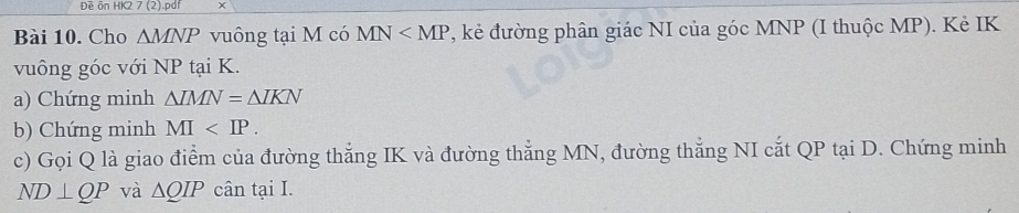 Đề ôn HK2 7 (2).pdf x 
Bài 10. Cho △ MNP vuông tại M có MN , kẻ đường phân giác NI của góc MNP (I thuộc MP). Kẻ IK 
vuông góc với NP tại K. 
a) Chứng minh △ IMN=△ IKN
b) Chứng minh MI . 
c) Gọi Q là giao điểm của đường thắng IK và đường thẳng MN, đường thắng NI cắt QP tại D. Chứng minh
ND⊥ QP và △ QIP cân tại I.