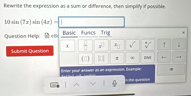 Rewrite the expression as a sum or difference, then simplify if possible.
10sin (7x)sin (4x)=□
Question Help: eBc Basic Funcs Trig
x  □ /□   x^(□) x_□  sqrt() sqrt[n]() ↑ 
Submit Question 
(□ ) π ∞ DNE 
Enter your answer as an expression. Example: 
n the question