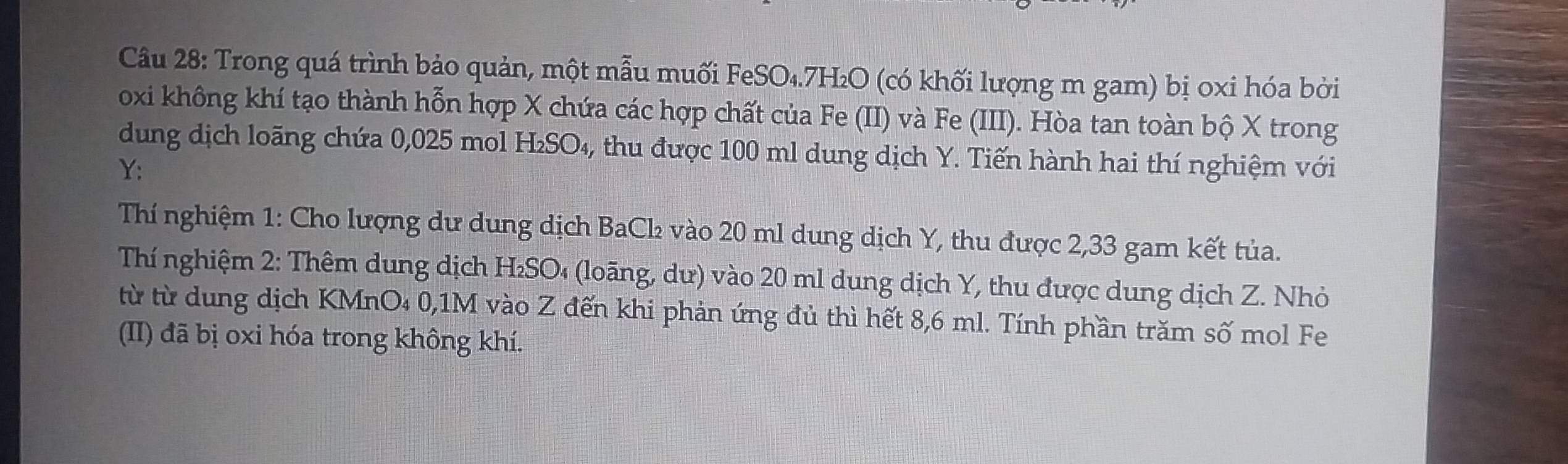 Trong quá trình bảo quản, một mẫu muối FeSO₄. 7H₂O (có khối lượng m gam) bị oxi hóa bởi 
oxi không khí tạo thành hỗn hợp X chứa các hợp chất của Fe (II) và Fe (III). Hòa tan toàn bộ X trong 
dung dịch loãng chứa 0,025 mol H₂SO₄, thu được 100 ml dung dịch Y. Tiến hành hai thí nghiệm với 
Y: 
Thí nghiệm 1: Cho lượng dư dung dịch BaCl₂ vào 20 ml dung dịch Y, thu được 2,33 gam kết tủa. 
Thí nghiệm 2: Thêm dung dịch H₂SO₄ (loãng, dư) vào 20 ml dung dịch Y, thu được dung dịch Z. Nhỏ 
từ từ dung dịch KMnO₄ 0,1M vào Z đến khi phản ứng đủ thì hết 8,6 ml. Tính phần trăm số mol Fe 
(II) đã bị oxi hóa trong không khí.