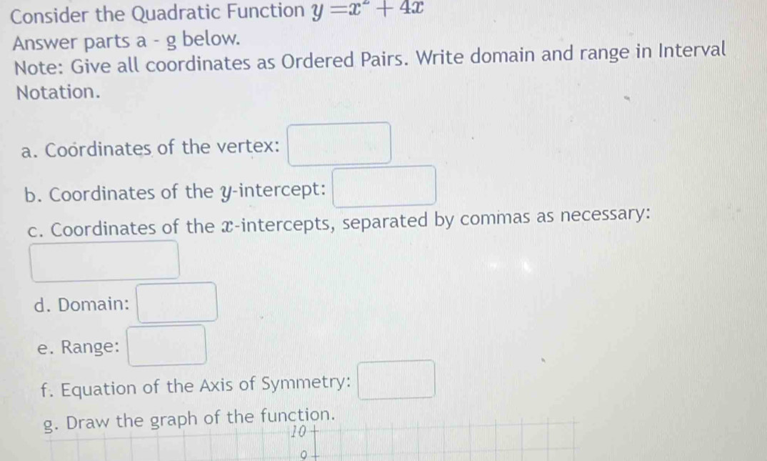 Consider the Quadratic Function y=x^2+4x
Answer parts a - g below. 
Note: Give all coordinates as Ordered Pairs. Write domain and range in Interval 
Notation. 
a. Coordinates of the vertex: 
b. Coordinates of the y-intercept: 
c. Coordinates of the x-intercepts, separated by commas as necessary: 
d. Domain: 
e. Range: (-3,4) ^ 
f. Equation of the Axis of Symmetry: □ 
g. Draw the graph of the function. 
10 
。