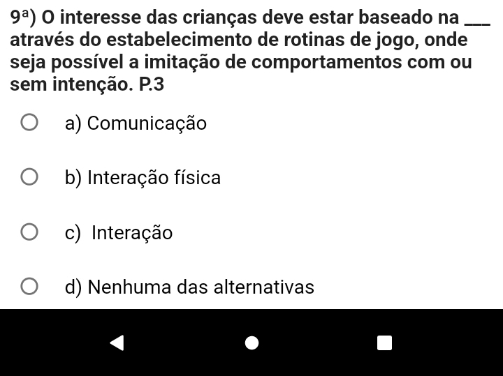 9^a) O interesse das crianças deve estar baseado na_
através do estabelecimento de rotinas de jogo, onde
seja possível a imitação de comportamentos com ou
sem intenção. P3
a) Comunicação
b) Interação física
c) Interação
d) Nenhuma das alternativas