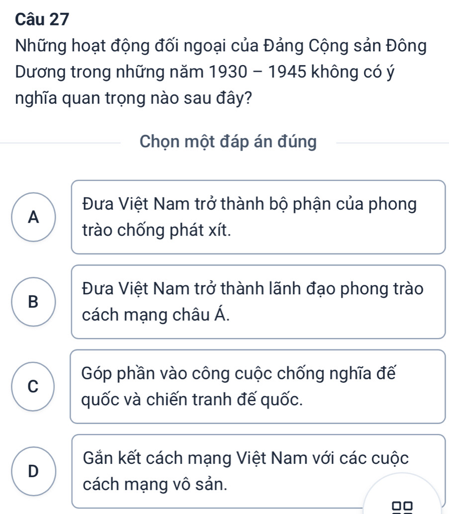 Những hoạt động đối ngoại của Đảng Cộng sản Đông
Dương trong những năm 1930-1945 ru không có ý
nghĩa quan trọng nào sau đây?
Chọn một đáp án đúng
Đưa Việt Nam trở thành bộ phận của phong
A
trào chống phát xít.
Đưa Việt Nam trở thành lãnh đạo phong trào
B
cách mạng châu Á.
Góp phần vào công cuộc chống nghĩa đế
C
quốc và chiến tranh đế quốc.
Gắn kết cách mạng Việt Nam với các cuộc
D
cách mạng vô sản.