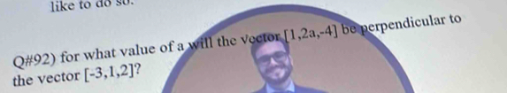 like to do so. 
Q#92) for what value of a will the vector [1,2a,-4] be perpendicular to 
the vector [-3,1,2] ?