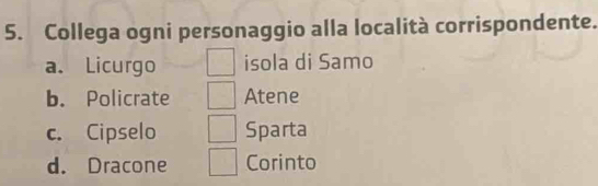 Collega ogni personaggio alla località corrispondente.
a. Licurgo isola di Samo
b. Policrate Atene
c. Cipselo Sparta
d. Dracone Corinto