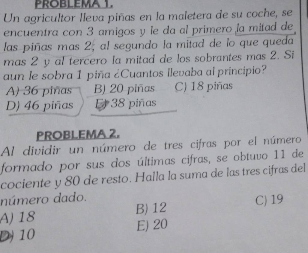 PROBLEMA 1.
Un agricultor lleva piñas en la maletera de su coche, se
encuentra con 3 amigos y le da al primero la mitad de
las piñas mas 2; al segundo la mitad de lo que queda
mas 2 y al tercero la mitad de los sobrantes mas 2. Si
aun le sobra 1 piña ¿Cuantos llevaba al principio?
A) 36 piñas B) 20 piñas C) 18 piñas
D) 46 piñas El 38 piñas
PROBLEMA 2.
Al dividir un número de tres cifras por el número
formado por sus dos últimas cifras, se obtuvo 11 de
cociente y 80 de resto. Halla la suma de las tres cifras del
número dado.
A) 18 B) 12
C) 19
E) 20
D) 10