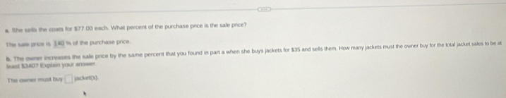 She sells the coats for $77.00 each. What percent of the purchase price is the sale price? 
The saile price is 140% of the purchase price. 
b. The owne increases the sale price by the same percent that you found in part a when she buys jackets for $35 and sells them. How many jackets must the owner buy for the total jacket sales to be at 
least $340? Explain your answer. 
The owner must buy □ jacket(s).