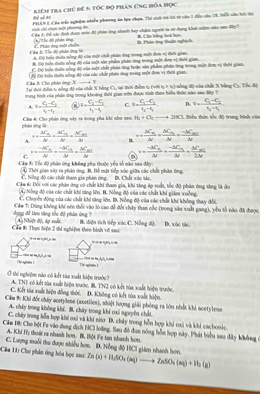 KIêM tra chủ đê 5: tÓc độ phản ứng hỏa học
Đề số 01
PHẢN L Câu trắc nghiệm nhiều phương án lựa chọn. Thí sinh trả lời từ câu 1 đến cău 18. Mới cầu hời thi
sinh chỉ chọn một phương ăn.
Câu 1: Để xác định được mức độ phia ứng nhanh hay chịm người ta sử dụng khm mệm nào san đây ?
ATốc độ phân ứng B. Cân bằng hai học.
C. Phản ứng một chiều D. Phin ứng thuận nghịch
Câu 2: Tốc độ phản ứng lá:
A. Độ biến thiên nồng độ của một chất phản ứng trong một đơn v° thời gin
B. Độ biến thiên nồng độ của một sản phẩm phản ứng trong một đơm vị thời gian.
C. Độ biến thiên nồng độ của một chất phản ứng hoặc sản phẩm phản ứng trong một đơn vị thời giam.
Dộ Độ biến thiên nồng độ của các chất phản ứng trong một đơn vị thời gian.
Câu 3: Cho phản ứng: X → Y
Tại thời điểm tị nồng độ của chất X bằng C₁, tại thời điểm tạ (với tị t_1) ) nồng độ của chất X bằng Cụ. Tốc độ  
trung bình của phản ứng trong khoảng thời gian trên được tỉnh theo biểu thức nào san đây ?
A. overline v=frac C_1-C_2t_1-t_2. overline v=frac C_2-C_1t_2-t_1. C. overline v=frac C_1-C_2t_2-t_1 D. overline v=frac C_3-C_2t_2-t_1
Câu 4: Cho phản ứng xảy ra trong pha khỉ như sau: H_2+Cl_2to 2H CI. Biểu thức tốc độ trung bình của
phản ứng là:
A. v=frac △ C_H_2Delta t=frac Delta C_O_2Delta t=frac Delta C_mu _HDelta t
B. v=frac △ C_W_2Delta t=frac Delta C_C_2Delta t=frac -Delta C_BCDelta t
C. v=frac -△ C_N_2△ t=frac -△ C_C_2△ t=frac △ C_N7△ t
D v=frac -Delta C_B_2Delta t=frac -Delta C_C_2Delta t=frac Delta C_BC2Delta t
Câu 5: Tốc độ phản ứng không phụ thuộc yếu tổ nào sau đây:
A. Thời gian xảy ra phản ứng. B. Bể mặt tiếp xúc giữa các chất phản ứng.
C. Nồng độ các chất tham gia phản ứng. D. Chất xúc tác,
Câu 6: Đối với các phản ứng có chất khí tham gia, khi tăng áp suất, tốc độ phản ứng tăng là đo
A) Nổng độ của các chất khí tăng lên. B. Nồng độ của các chất khí giảm xuống.
Č. Chuyển động của các chất khí tăng lên. D. Nồng độ của các chất khỉ không thay đổi.
Câu 7: Dùng không khí nén thổi vào lò cao để đốt cháy than cốc (trong sản xuất gang), yểu tổ nào đã được
dụng để làm tăng tốc độ phản ứng ?
A) Nhiệt độ, áp suất. B. diện tích tiếp xúc.C. Nồng độ. D. xúc tác.
Cầu 8: Thực hiện 2 thí nghiệm theo hình vẽ sau:
10 mi dd HSO₄0,1M 10 mí ơ H,SO, 0.1M
.10ml dd Na₂S₂O₂0,1M . 10ml dd Na ₂S,O, 0.08M
Thí nghiệm 1 Thí nghiệm 2
Ở thí nghiệm nào có kết tủa xuất hiện trước?
A. TN1 có kết tủa xuất hiện trước. B. TN2 có kết tùa xuất hiện trước,
C. Kết tùa xuất hiện đồng thời. D. Không có kết tùa xuất hiện.
Câu 9: Khi đốt cháy acetylene (axetilen), nhiệt lượng giải phóng ra lớn nhất khi acetylene
A. cháy trong không khí. B. cháy trong khí oxỉ nguyên chất.
C. cháy trong hỗn hợp khí oxi và khí nitơ D. chảy trong hỗn hợp khí oxi và khí cacbonie,
Câu 10: Cho bột Fe vào dung dịch HCl loãng. Sau đó đun nóng hỗn hợp này. Phát biểu sau đây không ở
A. Khí H₂ thoát ra nhanh hơn. B. Bột Fe tan nhanh hơn.
C. Lượng muối thu được nhiều hơn. D. Nồng độ HCl giảm nhanh hơn,
Câu 11: Cho phản ứng hóa học sau: Zn(s)+H_2SO_4(aq)to ZnSO_4(aq)+H_2(g)