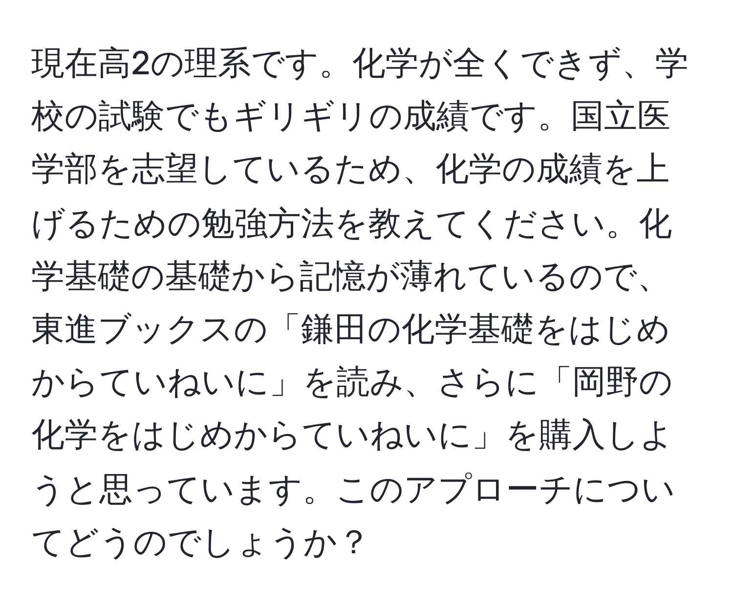 現在高2の理系です。化学が全くできず、学校の試験でもギリギリの成績です。国立医学部を志望しているため、化学の成績を上げるための勉強方法を教えてください。化学基礎の基礎から記憶が薄れているので、東進ブックスの「鎌田の化学基礎をはじめからていねいに」を読み、さらに「岡野の化学をはじめからていねいに」を購入しようと思っています。このアプローチについてどうのでしょうか？