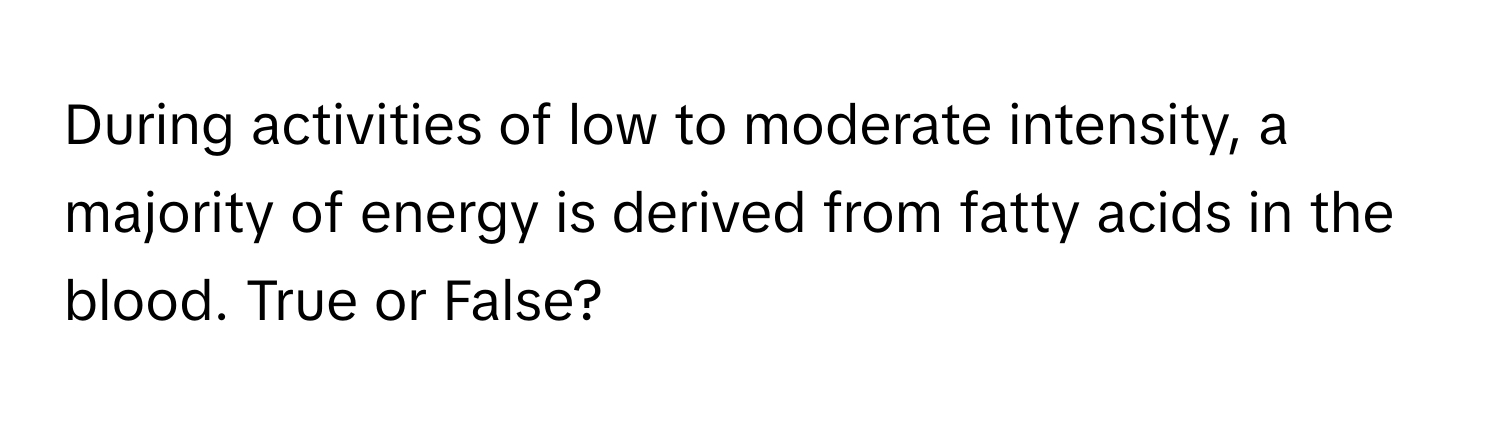 During activities of low to moderate intensity, a majority of energy is derived from fatty acids in the blood. True or False?