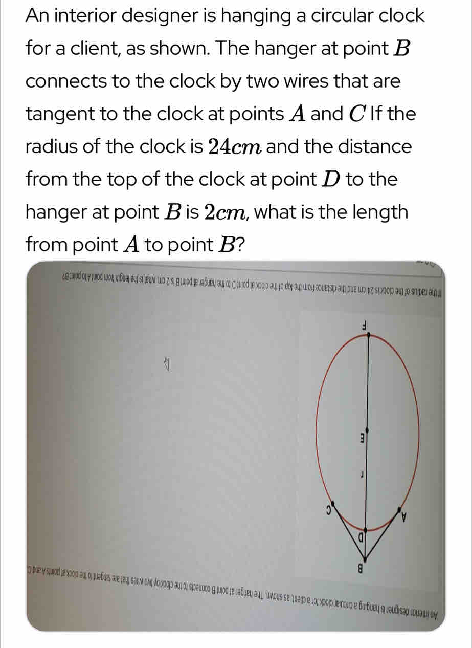 An interior designer is hanging a circular clock 
for a client, as shown. The hanger at point B
connects to the clock by two wires that are 
tangent to the clock at points A and C If the 
radius of the clock is 24cm and the distance 
from the top of the clock at point D to the 
hanger at point B is 2cm, what is the length 
from point A to point B? 
¿ε jδ οι γ ¡μοδ ιοι κδυаι əι sι ¡еψм 0 ζ sι θ μος jе лаδυеι əιι ος σ ήuοδ ;е Χ2ο)ς əιι jο рος əι шοή аουειsιр əцι рuе шς Φζ δι Χωοις ३ι) jo sniреj aι μ 
que y suio jε Χοοις αηι οι υδυει are jeuι saiν ονι άς Χοσς Αυι οι κιəυος η juod je jaδueι au l umous se Juaiο e jοι Χοοιο πεήπɔς e Βuiδuεų sι jəuδιsαρ Joμaju uy