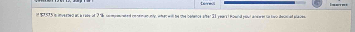 Correct Incorrect 
If $7575 is invested at a rate of 7 % compounded continuously, what will be the balance after 21 years? Round your answer to two decimal places.