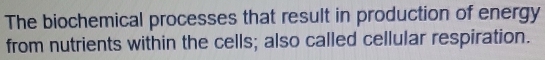 The biochemical processes that result in production of energy 
from nutrients within the cells; also called cellular respiration.