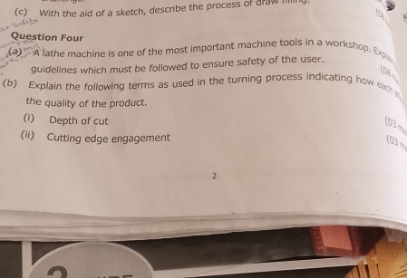 With the aid of a sketch, describe the process of draw filling. 
Question Four 
(a) A lathe machine is one of the most important machine tools in a workshop. Expla 
guidelines which must be followed to ensure safety of the user. 
(08 
(b) Explain the following terms as used in the turning process indicating how each 
the quality of the product. 
(i) Depth of cut 
(03 m
(ii) Cutting edge engagement 
(03 m
2