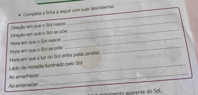 Complete a ficha a seguir com suas descobertas. 
Direção em que o Sol nasce: 
_ 
Direção em que o Sol se põe: 
_ 
Hora em que o Sol nasce: 
_ 
Hora em que o Sol se põe: 
_ 
Hora em que a luz do Sol entra pelas janelas: 
_ 
Lado da moradia iluminado pelo Sol 
Ao amanhecer: 
Ao entardecer: 
_ 
aovimento aparente do Sol.