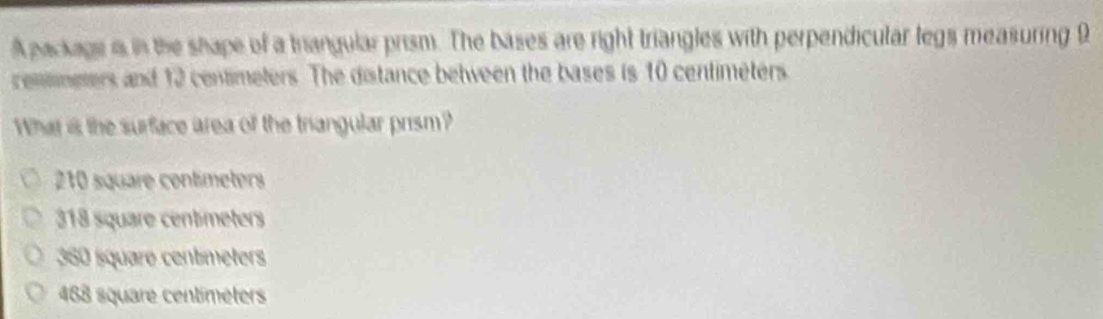 A package in in the shape of a triangular prism. The bases are right triangles with perpendicular legs measuring 9
cemtmeters and 12 centimeters. The distance between the bases is 10 centimeters
What is the surface area of the triangular prism?
210 square contímeters
318 square centmeters
360 square centmeters
488 square centimèters