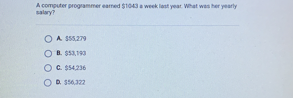 A computer programmer earned $1043 a week last year. What was her yearly
salary?
A. $55,279
B. $53,193
C. $54,236
D. $56,322