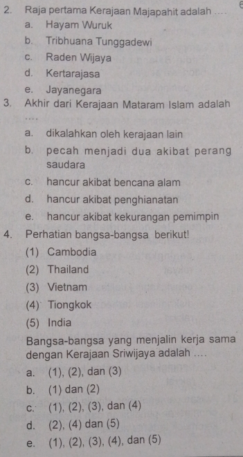 Raja pertama Kerajaan Majapahit adalah ...
a. Hayam Wuruk
b. Tribhuana Tunggadewi
c. Raden Wijaya
d. Kertarajasa
e. Jayanegara
3. Akhir dari Kerajaan Mataram Islam adalah
a. dikalahkan oleh kerajaan lain
b. pecah menjadi dua akibat perang
saudara
c. hancur akibat bencana alam
d. hancur akibat penghianatan
e. hancur akibat kekurangan pemimpin
4. Perhatian bangsa-bangsa berikut!
(1) Cambodia
(2) Thailand
(3) Vietnam
(4) Tiongkok
(5) India
Bangsa-bangsa yang menjalin kerja sama
dengan Kerajaan Sriwijaya adalah ....
a. (1),(2 , dan (3)
bì (1)dan(2)
C. (1),(2),(3) , dan (4)
d. (2),(4)dan(5)
e. (1),(2), (3),(4) ), dan (5)