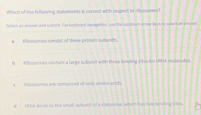 Which of the following statements is correct with respect to ribosomes?
Select an answer and submit. For keyboard navigation, use the up/down arrow keys to select an answer.
a Ribosomes consist of three protein subunits.
b Ribosomes contain a large subunit with three binding sites for tRNA molecules.
c Ribosomes are composed of only amino acids.
d tRNA binds to the small subunit of a ribosome, which has two binding sites. ton