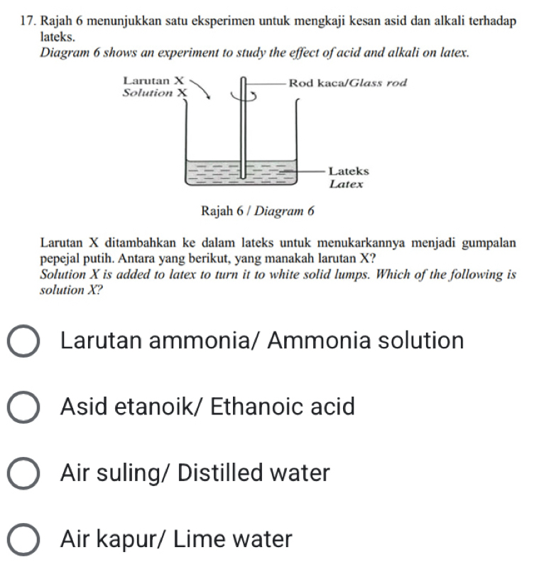 Rajah 6 menunjukkan satu eksperimen untuk mengkaji kesan asid dan alkali terhadap
lateks.
Diagram 6 shows an experiment to study the effect of acid and alkali on latex.
Larutan X ditambahkan ke dalam lateks untuk menukarkannya menjadi gumpalan
pepejal putih. Antara yang berikut, yang manakah larutan X?
Solution X is added to latex to turn it to white solid lumps. Which of the following is
solution X?
Larutan ammonia/ Ammonia solution
Asid etanoik/ Ethanoic acid
Air suling/ Distilled water
Air kapur/ Lime water