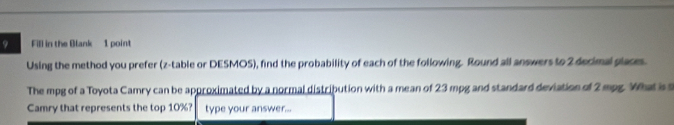 Fill in the Blank 1 point 
Using the method you prefer (z-table or DESMOS), find the probability of each of the following. Round all answers to 2 decimal glaces. 
The mpg of a Toyota Camry can be approximated by a normal distribution with a mean of 23 mpg and standard deviation of 2 mpg. What is 
Camry that represents the top 10%? type your answer...