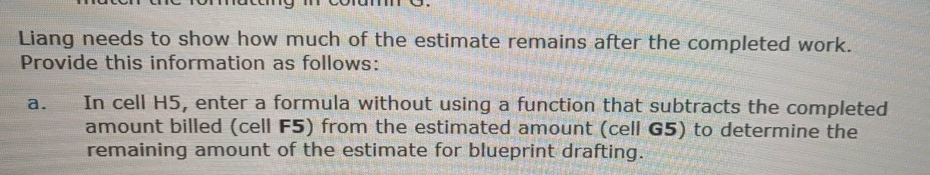 Liang needs to show how much of the estimate remains after the completed work. 
Provide this information as follows: 
a. In cell H5, enter a formula without using a function that subtracts the completed 
amount billed (cell F5) from the estimated amount (cell G5) to determine the 
remaining amount of the estimate for blueprint drafting.