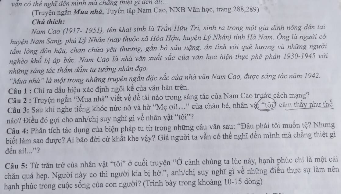 vấn có thể nghĩ đên mình mà chăng thiệt gi den đi!...
(Truyện ngắn Mua nhà, Tuyển tập Nam Cao, NXB Văn học, trang 288,289)
Chú thích:
Nam Cao (1917- 1951), tên khai sinh là Trần Hữu Tri, sinh ra trong một gia đình nông dân tại
huyện Nam Sang, phủ Lý Nhân (nay thuộc xã Hòa Hậu, huyện Lý Nhân) tỉnh Hà Nam. Ông là người có
tấm lòng đôn hậu, chan chứa yêu thương, gắn bó sâu nặng, ân tình với quê hương và những người
nghèo khổ bị áp bức. Nam Cao là nhà văn xuất sắc của văn học hiện thực phê phán 1930-1945 với
những sáng tác thấm đẩm tư tưởng nhân đạo.
'Mua nhà”' là một trong những truyện ngắn đặc sắc của nhà văn Nam Cao, được sáng tác năm 1942.
Câu 1 : Chỉ ra dấu hiệu xác định ngôi kể của văn bản trên.
Câu 2 : Truyện ngắn “Mua nhà” viết về đề tài nào trong sáng tác của Nam Cao trước cách mạng?
Câu 3: Sau khi nghe tiếng khóc nức nở và hờ “Mẹ ơi!..” của cháu bé, nhân vật “tôi” cảm thấy như thế
nào? Điều đó gợi cho anh/chị suy nghĩ gì về nhân vật “tôi”?
Câu 4: Phân tích tác dụng của biện pháp tu từ trong những câu văn sau: “Đâu phải tôi muốn tệ? Nhưng
biết làm sao được? Ai bảo đời cứ khắt khe vậy? Giá người ta vẫn có thể nghĩ đến mình mà chẳng thiệt gì
đến ai!...”?
Câu 5: Từ trăn trở của nhân vật “tôi” ở cuối truyện “Ở cảnh chúng ta lúc này, hạnh phúc chỉ là một cái
chăn quá hẹp. Người này co thì người kia bị hở.”, anh/chị suy nghĩ gì về những điều thực sự làm nên
hạnh phúc trong cuộc sống của con người? (Trình bày trong khoảng 10-15 dòng)